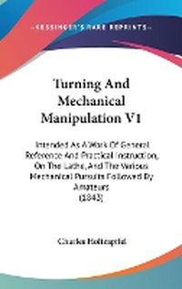 Cover image for Turning and Mechanical Manipulation V1: Intended as a Work of General Reference and Practical Instruction, on the Lathe, and the Various Mechanical Pursuits Followed by Amateurs (1843)