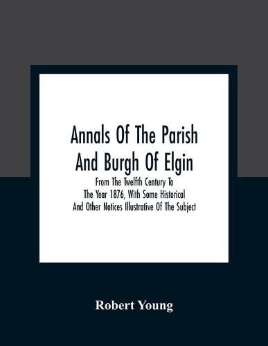 Cover image for Annals Of The Parish And Burgh Of Elgin: From The Twelfth Century To The Year 1876, With Some Historical And Other Notices Illustrative Of The Subject