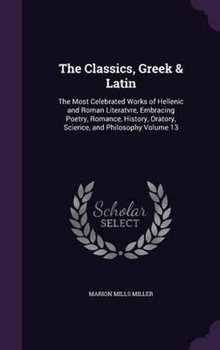 The Classics, Greek & Latin: The Most Celebrated Works of Hellenic and Roman Literatvre, Embracing Poetry, Romance, History, Oratory, Science, and Philosophy Volume 13