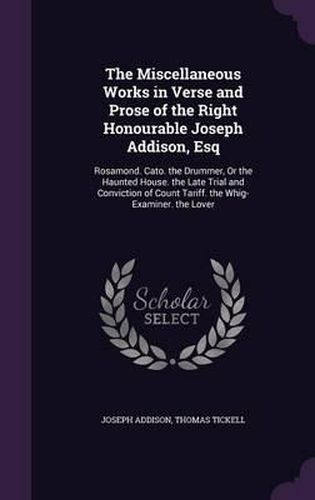 Cover image for The Miscellaneous Works in Verse and Prose of the Right Honourable Joseph Addison, Esq: Rosamond. Cato. the Drummer, or the Haunted House. the Late Trial and Conviction of Count Tariff. the Whig-Examiner. the Lover