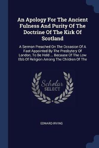 An Apology for the Ancient Fulness and Purity of the Doctrine of the Kirk of Scotland: A Sermon Preached on the Occasion of a Fast Appointed by the Presbytery of London, to Be Held ... Because of the Low Ebb of Religion Among the Children of the