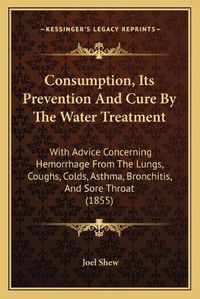 Cover image for Consumption, Its Prevention and Cure by the Water Treatment: With Advice Concerning Hemorrhage from the Lungs, Coughs, Colds, Asthma, Bronchitis, and Sore Throat (1855)