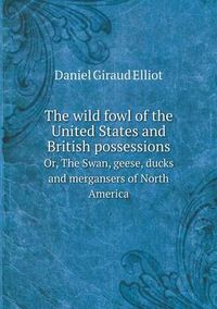 Cover image for The wild fowl of the United States and British possessions Or, The Swan, geese, ducks and mergansers of North America