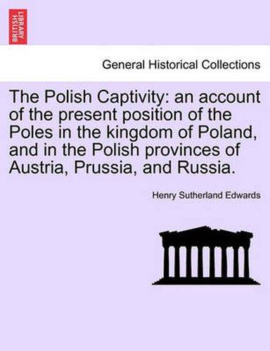 Cover image for The Polish Captivity: An Account of the Present Position of the Poles in the Kingdom of Poland, and in the Polish Provinces of Austria, Prussia, and Russia.