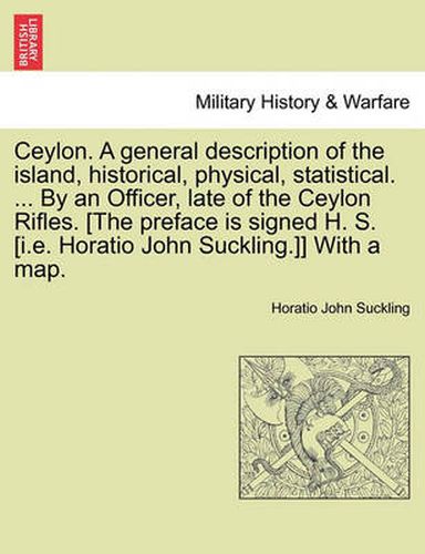 Ceylon. a General Description of the Island, Historical, Physical, Statistical. ... by an Officer, Late of the Ceylon Rifles. [The Preface Is Signed H. S. [I.E. Horatio John Suckling.]] with a Map. Vol. I