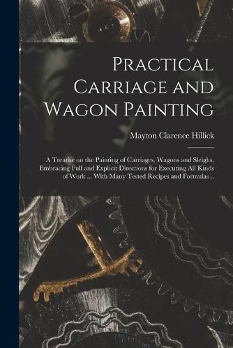 Cover image for Practical Carriage and Wagon Painting; a Treatise on the Painting of Carriages, Wagons and Sleighs, Embracing Full and Explicit Directions for Executing all Kinds of Work ... With Many Tested Recipes and Formulas ..