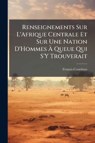 Cover image for Renseignements Sur L'Afrique Centrale Et Sur Une Nation D'Hommes Queue Qui S'y Trouverait: D'Apr?'s Le Rapport Des N Gres Du Soudan, Esclaves Bahia