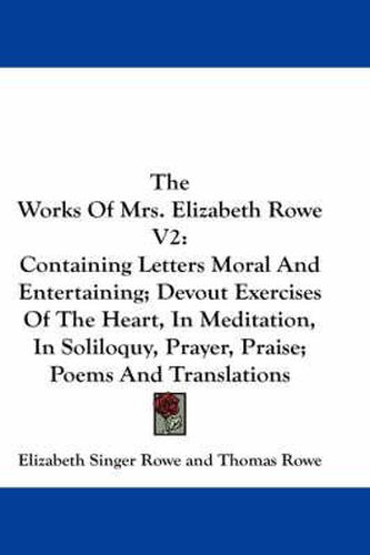 Cover image for The Works of Mrs. Elizabeth Rowe V2: Containing Letters Moral and Entertaining; Devout Exercises of the Heart, in Meditation, in Soliloquy, Prayer, Praise; Poems and Translations