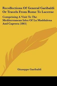 Cover image for Recollections of General Garibaldi or Travels from Rome to Lucerne: Comprising a Visit to the Mediterranean Isles of La Maddalena and Caprera (1861)