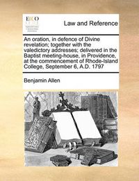 Cover image for An Oration, in Defence of Divine Revelation; Together with the Valedictory Addresses; Delivered in the Baptist Meeting-House, in Providence, at the Commencement of Rhode-Island College, September 6, A.D. 1797