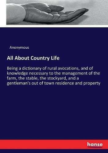 Cover image for All About Country Life: Being a dictionary of rural avocations, and of knowledge necessary to the management of the farm, the stable, the stockyard, and a gentleman's out of town residence and property