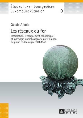 Les Reseaux Du Fer: Information, Renseignement Economique Et Siderurgie Luxembourgeoise Entre France, Belgique Et Allemagne 1911-1940