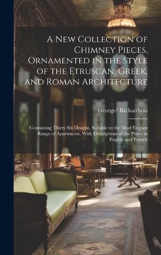 Cover image for A New Collection of Chimney Pieces, Ornamented in the Style of the Etruscan, Greek, and Roman Architecture