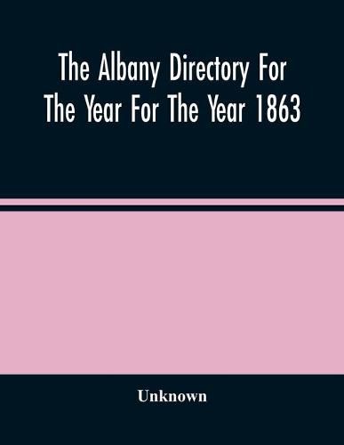 Cover image for The Albany Directory For The Year For The Year 1863: Containing A General Directory Of The Citizens, A Business Directory, A Record Of The City Government Its Institutions