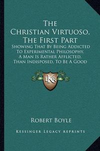 Cover image for The Christian Virtuoso, the First Part: Showing That by Being Addicted to Experimental Philosophy, a Man Is Rather Afflicted, Than Indisposed, to Be a Good Christian