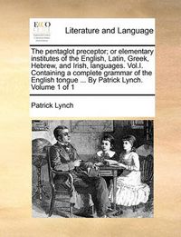 Cover image for The Pentaglot Preceptor; Or Elementary Institutes of the English, Latin, Greek, Hebrew, and Irish, Languages. Vol.I. Containing a Complete Grammar of the English Tongue ... by Patrick Lynch. Volume 1 of 1