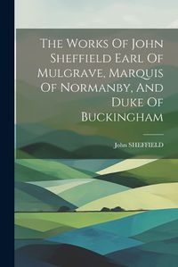 Cover image for The Works Of John Sheffield Earl Of Mulgrave, Marquis Of Normanby, And Duke Of Buckingham