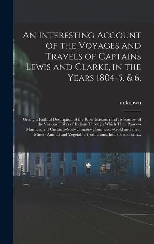 Cover image for An Interesting Account of the Voyages and Travels of Captains Lewis and Clarke, in the Years 1804-5, & 6.: Giving a Faithful Description of the River Missouri and Its Source--of the Various Tribes of Indians Through Which They Passed--manners And...