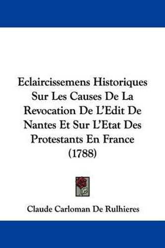 Eclaircissemens Historiques Sur Les Causes de La Revocation de L'Edit de Nantes Et Sur L'Etat Des Protestants En France (1788)