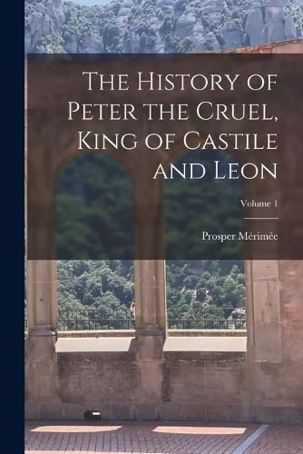 The History of Peter the Cruel, King of Castile and Leon; Volume 1