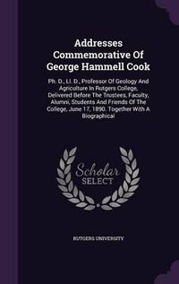 Cover image for Addresses Commemorative of George Hammell Cook: PH. D., LL. D., Professor of Geology and Agriculture in Rutgers College, Delivered Before the Trustees, Faculty, Alumni, Students and Friends of the College, June 17, 1890. Together with a Biographical