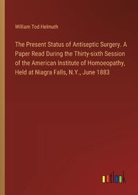 Cover image for The Present Status of Antiseptic Surgery. A Paper Read During the Thirty-sixth Session of the American Institute of Homoeopathy, Held at Niagra Falls, N.Y., June 1883