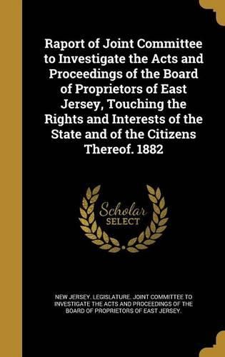 Cover image for Raport of Joint Committee to Investigate the Acts and Proceedings of the Board of Proprietors of East Jersey, Touching the Rights and Interests of the State and of the Citizens Thereof. 1882