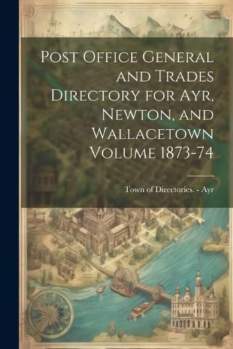 Cover image for Post Office General and Trades Directory for Ayr, Newton, and Wallacetown Volume 1873-74