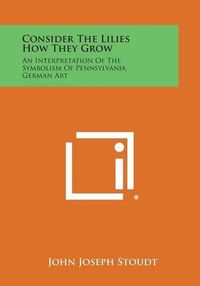 Cover image for Consider the Lilies How They Grow: An Interpretation of the Symbolism of Pennsylvania German Art