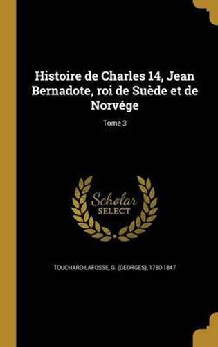 Cover image for Histoire de Charles 14, Jean Bernadote, Roi de Suede Et de Norvege; Tome 3