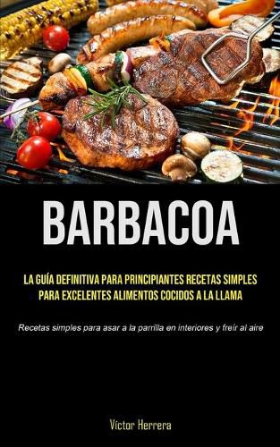 Cover image for Barbacoa: La guia definitiva para principiantes recetas simples para excelentes alimentos cocidos a la llama (Recetas simples para asar a la parrilla en interiores y freir al aire)