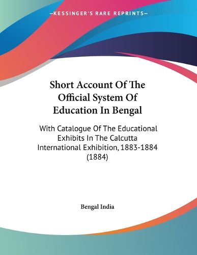 Cover image for Short Account of the Official System of Education in Bengal: With Catalogue of the Educational Exhibits in the Calcutta International Exhibition, 1883-1884 (1884)