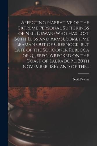 Cover image for Affecting Narrative of the Extreme Personal Sufferings of Neil Dewar (who Has Lost Both Legs and Arms), Sometime Seaman out of Greenock, but Late of the Schooner Rebecca of Quebec, Wrecked on the Coast of Labradore, 20th November, 1816, and of The...