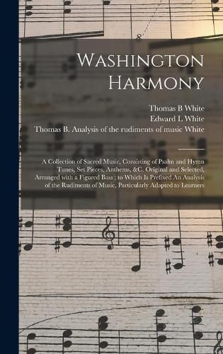 Washington Harmony: a Collection of Sacred Music, Consisting of Psalm and Hymn Tunes, Set Pieces, Anthems, &c. Original and Selected, Arranged With a Figured Bass; to Which is Prefixed An Analysis of the Rudiments of Music, Particularly Adapted To...