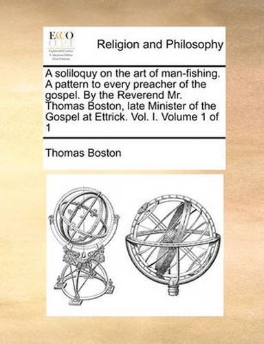 Cover image for A Soliloquy on the Art of Man-Fishing. a Pattern to Every Preacher of the Gospel. by the Reverend Mr. Thomas Boston, Late Minister of the Gospel at Ettrick. Vol. I. Volume 1 of 1