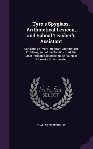 Cover image for Tyro's Spyglass, Arithmetical Lexicon, and School Teacher's Assistant: Consisting of Very Important Arithmetical Problems, and of the Solution of All the Most Intricate Questions to Be Found in All Works on Arithmetic