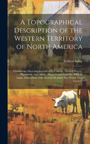Cover image for A Topographical Description of the Western Territory of North America; Containing a Succinct Account of its Climate, Natural History, Population, Agriculture, Manners and Customs, With an Ample Description of the Several Divisions Into Which That Country