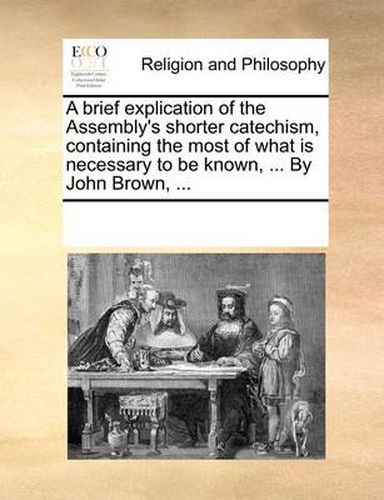 Cover image for A Brief Explication of the Assembly's Shorter Catechism, Containing the Most of What Is Necessary to Be Known, ... by John Brown, ...