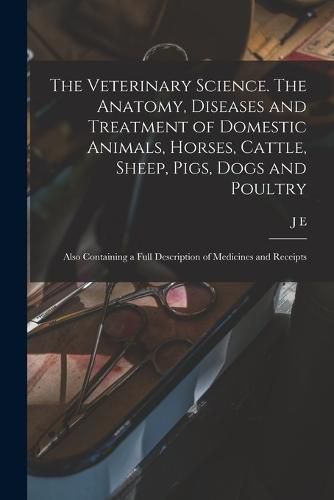 Cover image for The Veterinary Science. The Anatomy, Diseases and Treatment of Domestic Animals, Horses, Cattle, Sheep, Pigs, Dogs and Poultry; Also Containing a Full Description of Medicines and Receipts