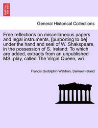 Cover image for Free Reflections on Miscellaneous Papers and Legal Instruments, [Purporting to Be] Under the Hand and Seal of W. Shakspeare, in the Possession of S. Ireland; To Which Are Added, Extracts from an Unpublished Ms. Play, Called the Virgin Queen, Wri