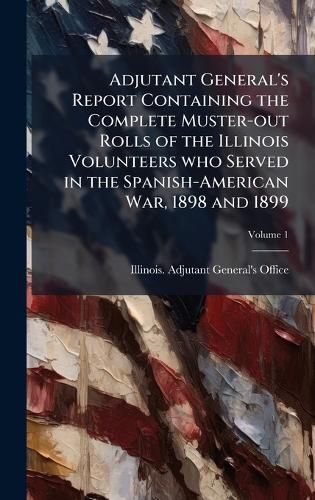 Cover image for Adjutant General's Report Containing the Complete Muster-out Rolls of the Illinois Volunteers who Served in the Spanish-American War, 1898 and 1899
