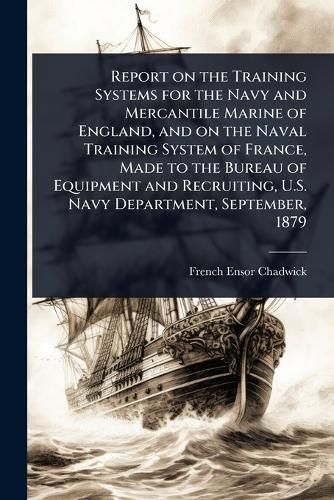 Cover image for Report on the Training Systems for the Navy and Mercantile Marine of England, and on the Naval Training System of France, Made to the Bureau of Equipment and Recruiting, U.S. Navy Department, September, 1879