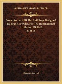 Cover image for Some Account of the Buildings Designed by Francis Fowke, Forsome Account of the Buildings Designed by Francis Fowke, for the International Exhibition of 1862 (1861) the International Exhibition of 1862 (1861)