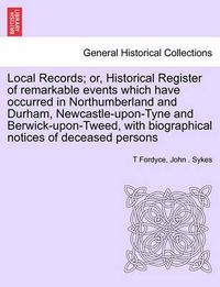 Cover image for Local Records; Or, Historical Register of Remarkable Events Which Have Occurred in Northumberland and Durham, Newcastle-Upon-Tyne and Berwick-Upon-Tweed, with Biographical Notices of Deceased Persons