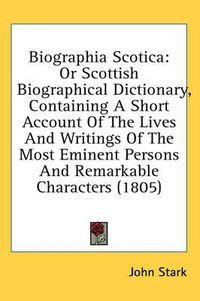 Cover image for Biographia Scotica: Or Scottish Biographical Dictionary, Containing a Short Account of the Lives and Writings of the Most Eminent Persons and Remarkable Characters (1805)