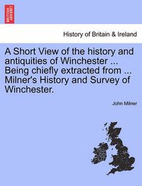 Cover image for A Short View of the History and Antiquities of Winchester ... Being Chiefly Extracted from ... Milner's History and Survey of Winchester.