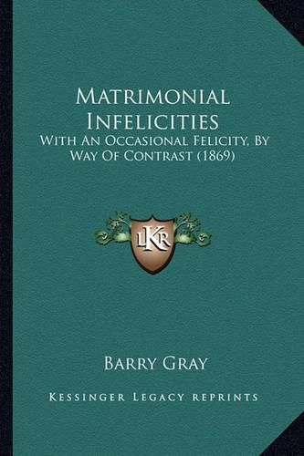 Cover image for Matrimonial Infelicities Matrimonial Infelicities: With an Occasional Felicity, by Way of Contrast (1869) with an Occasional Felicity, by Way of Contrast (1869)