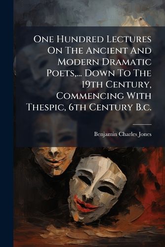 Cover image for One Hundred Lectures On The Ancient And Modern Dramatic Poets, ... Down To The 19th Century, Commencing With Thespic, 6th Century B.c.