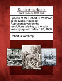 Cover image for Speech of Mr. Robert C. Winthrop in the Mass. House of Representatives on the Resolutions Relating to the Sub-Treasury System: March 26, 1838.