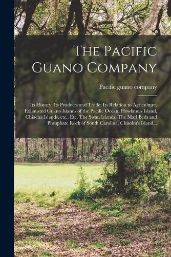 Cover image for The Pacific Guano Company; Its History; Its Products and Trade; Its Relation to Agriculture. Exhausted Guano Islands of the Pacific Ocean; Howland's Island, Chiacha Islands, Etc., Etc. The Swan Islands. The Marl Beds and Phosphate Rock of South...